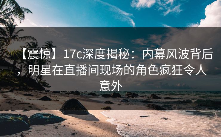 【震惊】17c深度揭秘：内幕风波背后，明星在直播间现场的角色疯狂令人意外