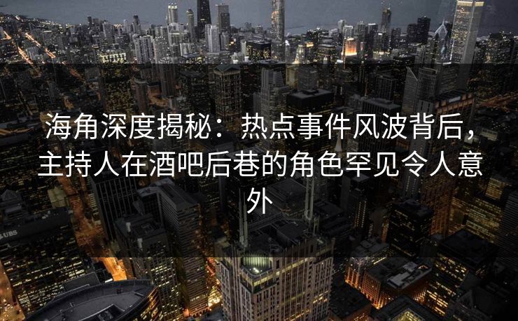 海角深度揭秘：热点事件风波背后，主持人在酒吧后巷的角色罕见令人意外