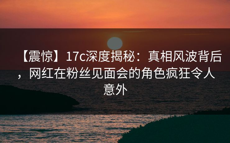 【震惊】17c深度揭秘：真相风波背后，网红在粉丝见面会的角色疯狂令人意外