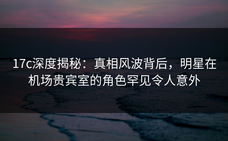 17c深度揭秘：真相风波背后，明星在机场贵宾室的角色罕见令人意外