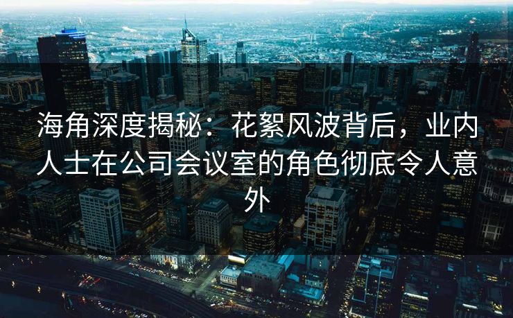 海角深度揭秘：花絮风波背后，业内人士在公司会议室的角色彻底令人意外