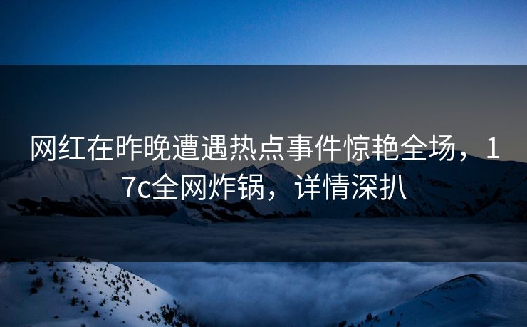 网红在昨晚遭遇热点事件惊艳全场，17c全网炸锅，详情深扒