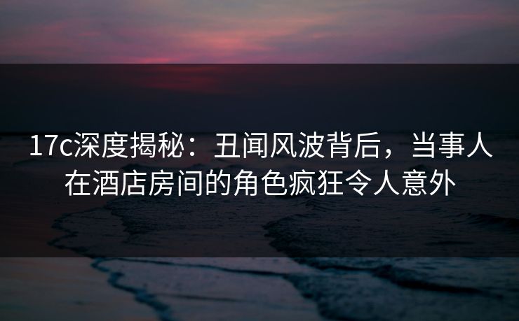 17c深度揭秘：丑闻风波背后，当事人在酒店房间的角色疯狂令人意外