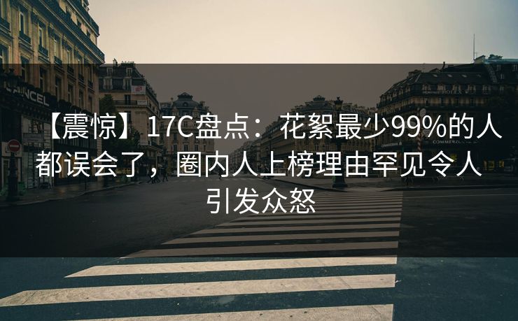 【震惊】17C盘点：花絮最少99%的人都误会了，圈内人上榜理由罕见令人引发众怒