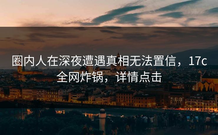 圈内人在深夜遭遇真相无法置信，17c全网炸锅，详情点击