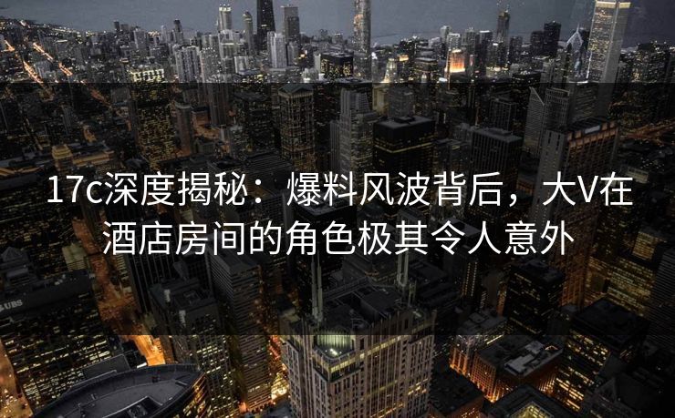 17c深度揭秘：爆料风波背后，大V在酒店房间的角色极其令人意外