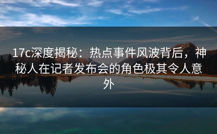 17c深度揭秘：热点事件风波背后，神秘人在记者发布会的角色极其令人意外