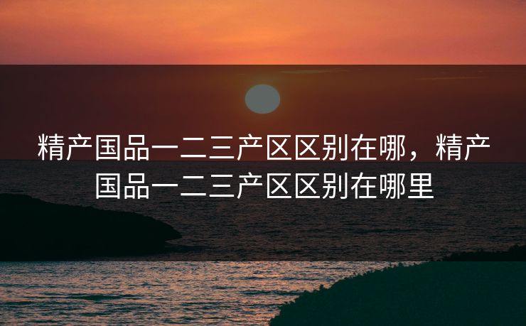 精产国品一二三产区区别在哪,精产国品一二三产区区别在哪里 第1张 精产国品一二三产区区别在哪,精产国品一二三产区区别在哪里 第1张