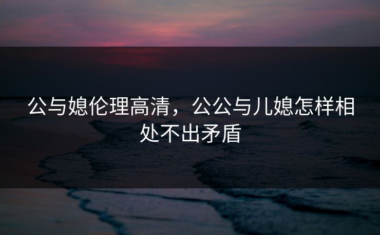 公与媳伦理高清，公公与儿媳怎样相处不出矛盾  第1张