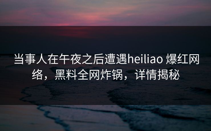 当事人在午夜之后遭遇heiliao 爆红网络，黑料全网炸锅，详情揭秘