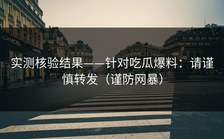 实测核验结果——针对吃瓜爆料：请谨慎转发（谨防网暴）
