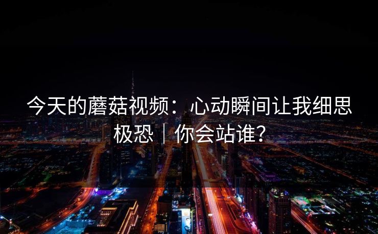 今天的蘑菇视频：心动瞬间让我细思极恐｜你会站谁？