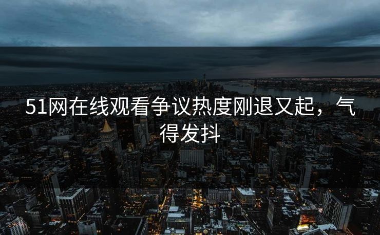 51网在线观看争议热度刚退又起，气得发抖  第1张