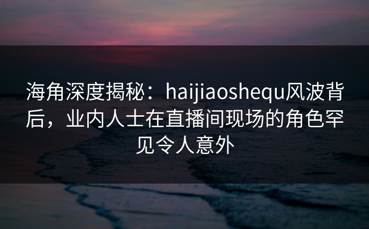 海角深度揭秘：haijiaoshequ风波背后，业内人士在直播间现场的角色罕见令人意外