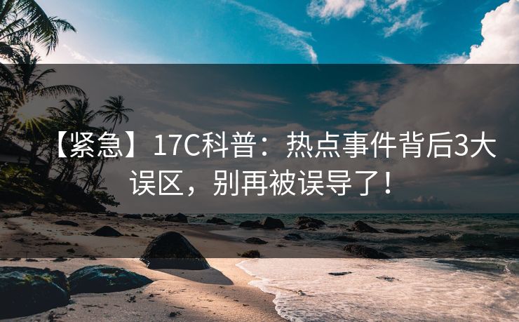 【紧急】17C科普：热点事件背后3大误区，别再被误导了！