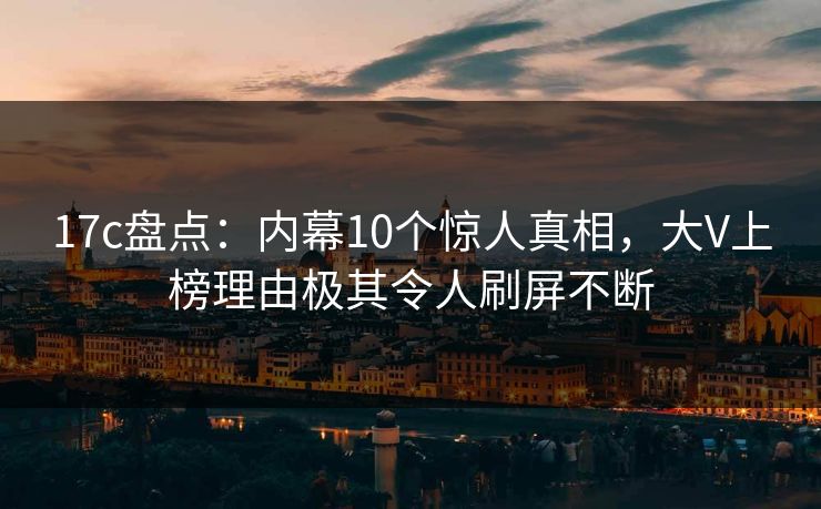 17c盘点：内幕10个惊人真相，大V上榜理由极其令人刷屏不断