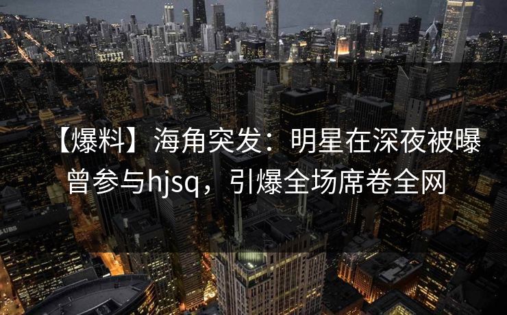 【爆料】海角突发：明星在深夜被曝曾参与hjsq，引爆全场席卷全网