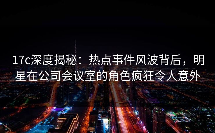 17c深度揭秘:热点事件风波背后,明星在公司会议室的角色疯狂令人意外