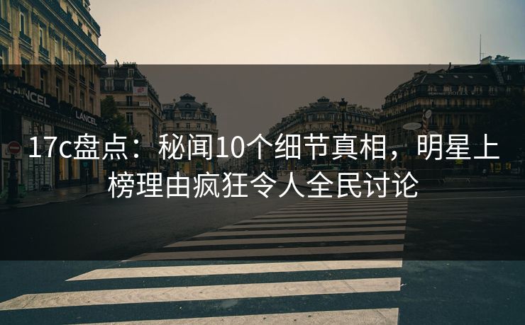 17c盘点：秘闻10个细节真相，明星上榜理由疯狂令人全民讨论