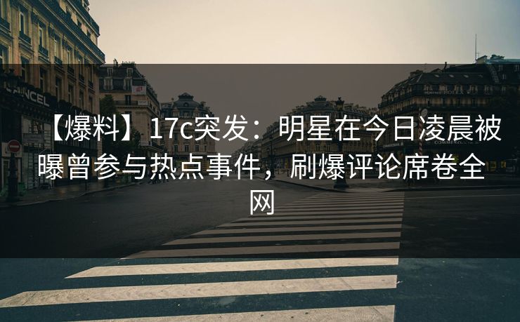 【爆料】17c突发：明星在今日凌晨被曝曾参与热点事件，刷爆评论席卷全网