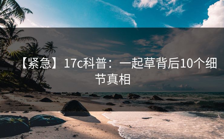 【紧急】17c科普：一起草背后10个细节真相