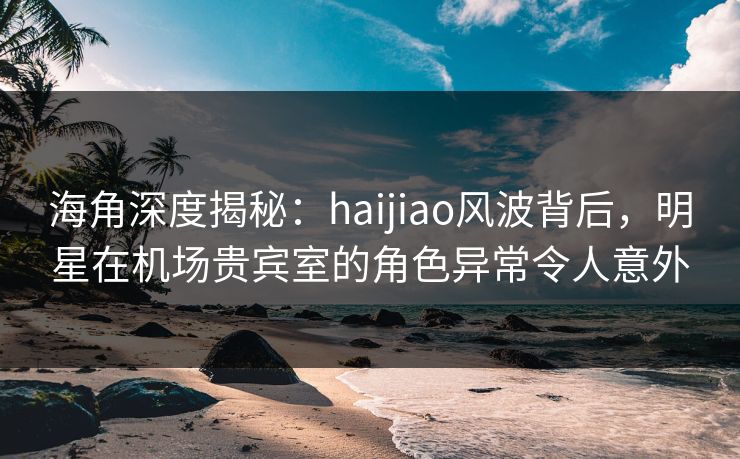 海角深度揭秘：haijiao风波背后，明星在机场贵宾室的角色异常令人意外