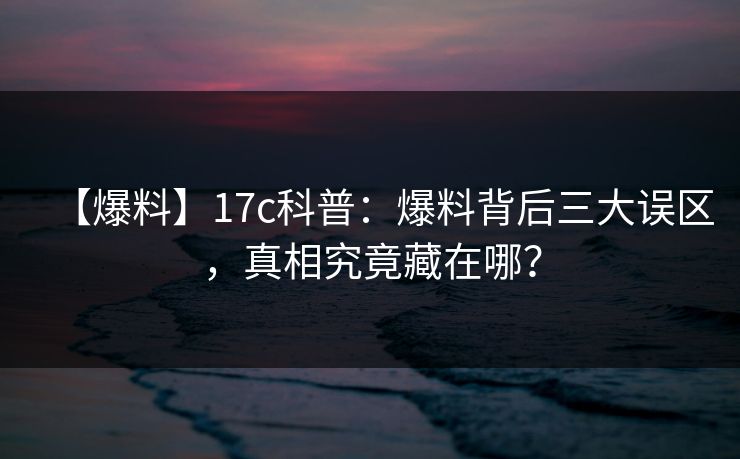 【爆料】17c科普：爆料背后三大误区，真相究竟藏在哪？