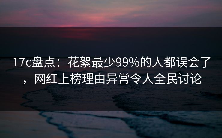 17c盘点：花絮最少99%的人都误会了，网红上榜理由异常令人全民讨论