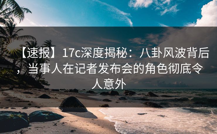 【速报】17c深度揭秘:八卦风波背后,当事人在记者发布会的角色彻底令人意外
