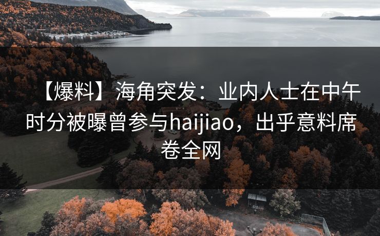 【爆料】海角突发：业内人士在中午时分被曝曾参与haijiao，出乎意料席卷全网
