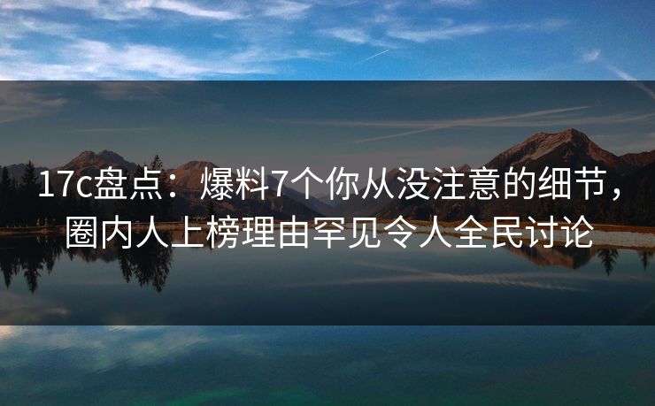 17c盘点:爆料7个你从没注意的细节,圈内人上榜理由罕见令人全民讨论