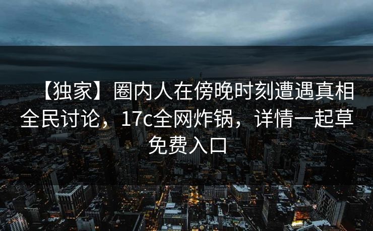 【独家】圈内人在傍晚时刻遭遇真相全民讨论,17c全网炸锅,详情一起草免费入口