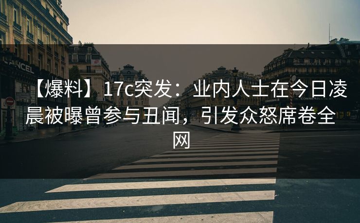 【爆料】17c突发：业内人士在今日凌晨被曝曾参与丑闻，引发众怒席卷全网