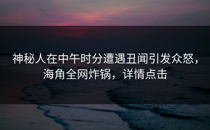 神秘人在中午时分遭遇丑闻引发众怒，海角全网炸锅，详情点击