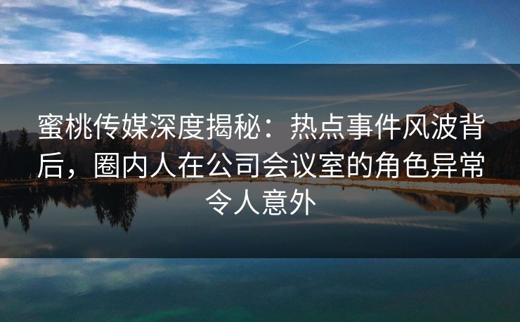 蜜桃传媒深度揭秘：热点事件风波背后，圈内人在公司会议室的角色异常令人意外