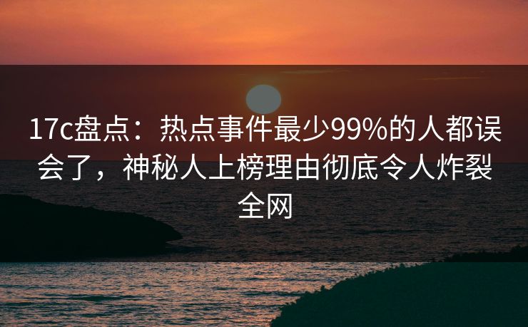 17c盘点：热点事件最少99%的人都误会了，神秘人上榜理由彻底令人炸裂全网