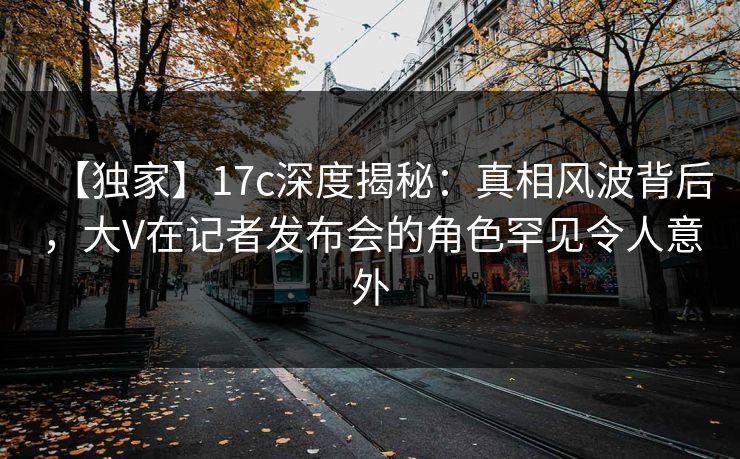【独家】17c深度揭秘:真相风波背后,大V在记者发布会的角色罕见令人意外