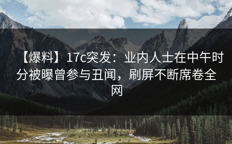 【爆料】17c突发：业内人士在中午时分被曝曾参与丑闻，刷屏不断席卷全网