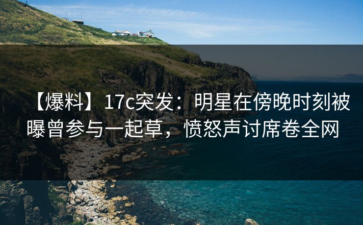【爆料】17c突发:明星在傍晚时刻被曝曾参与一起草,愤怒声讨席卷全网