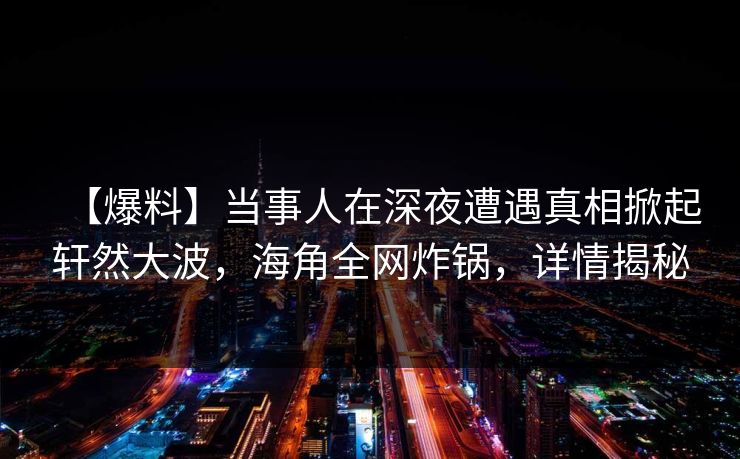 【爆料】当事人在深夜遭遇真相掀起轩然大波,海角全网炸锅,详情揭秘