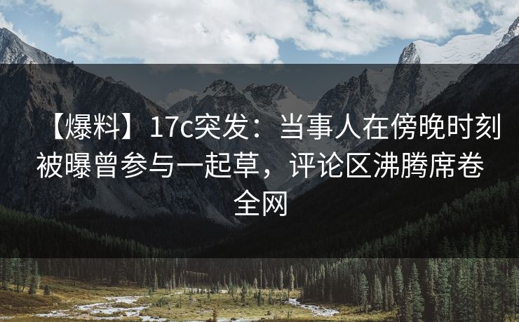 【爆料】17c突发：当事人在傍晚时刻被曝曾参与一起草，评论区沸腾席卷全网