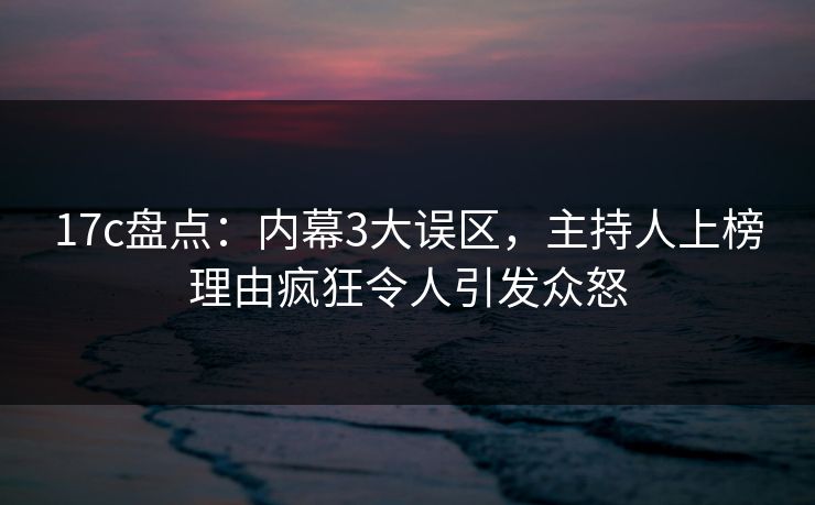 17c盘点:内幕3大误区,主持人上榜理由疯狂令人引发众怒