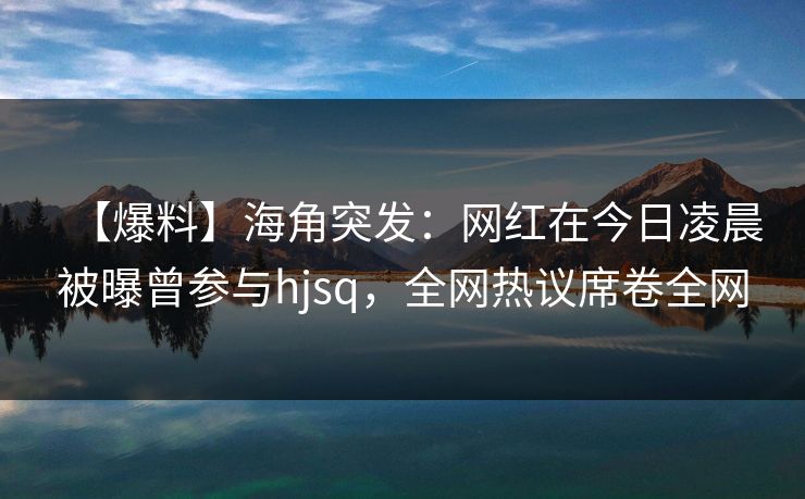 【爆料】海角突发：网红在今日凌晨被曝曾参与hjsq，全网热议席卷全网