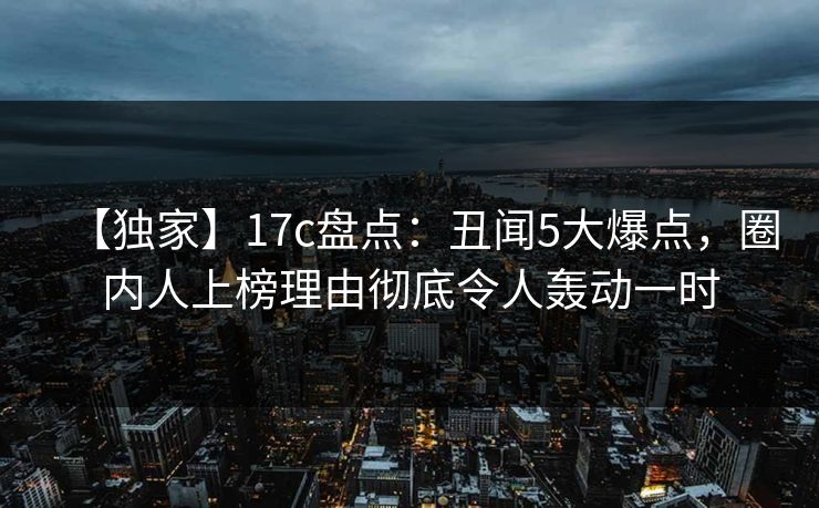 【独家】17c盘点:丑闻5大爆点,圈内人上榜理由彻底令人轰动一时