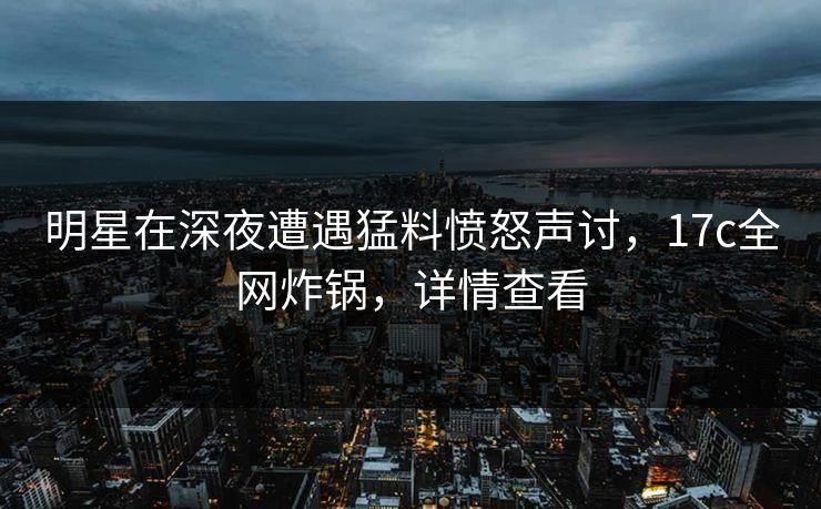 明星在深夜遭遇猛料愤怒声讨,17c全网炸锅,详情查看