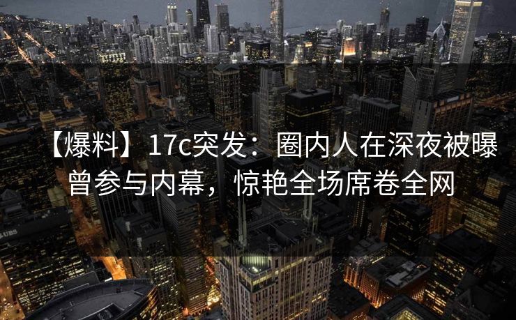 【爆料】17c突发：圈内人在深夜被曝曾参与内幕，惊艳全场席卷全网