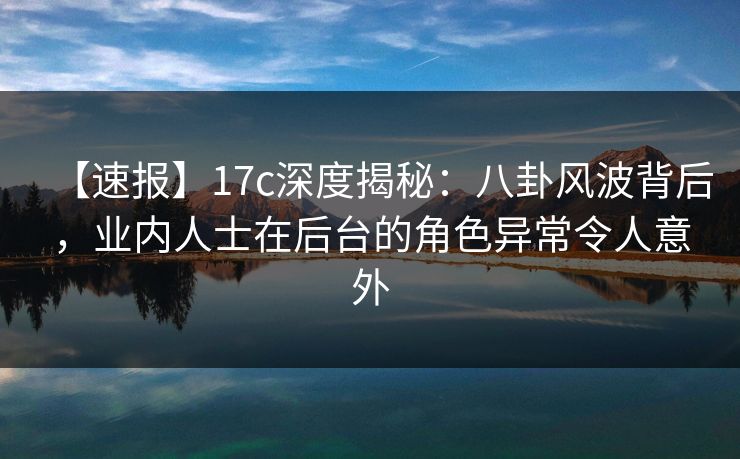 【速报】17c深度揭秘：八卦风波背后，业内人士在后台的角色异常令人意外