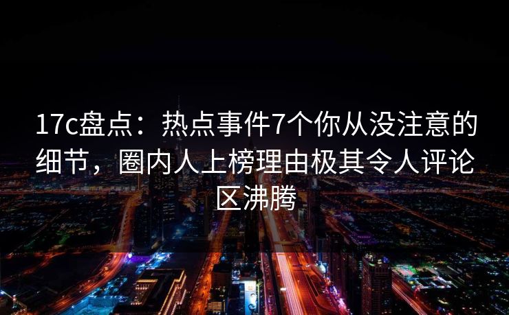 17c盘点:热点事件7个你从没注意的细节,圈内人上榜理由极其令人评论区沸腾