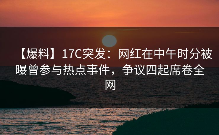 【爆料】17C突发：网红在中午时分被曝曾参与热点事件，争议四起席卷全网