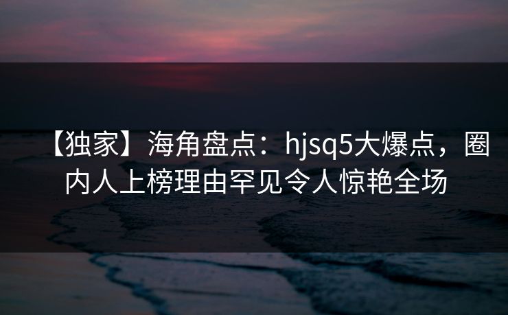【独家】海角盘点:hjsq5大爆点,圈内人上榜理由罕见令人惊艳全场